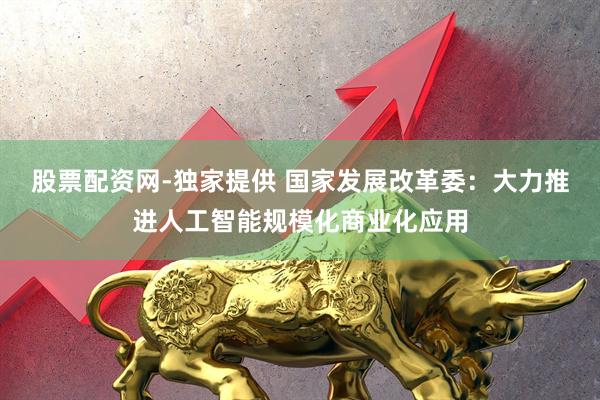 股票配资网-独家提供 国家发展改革委：大力推进人工智能规模化商业化应用