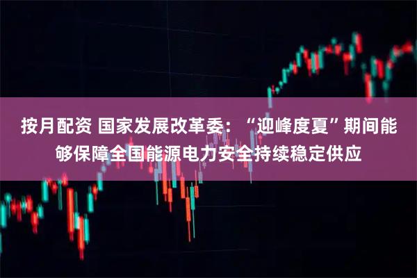 按月配资 国家发展改革委：“迎峰度夏”期间能够保障全国能源电力安全持续稳定供应