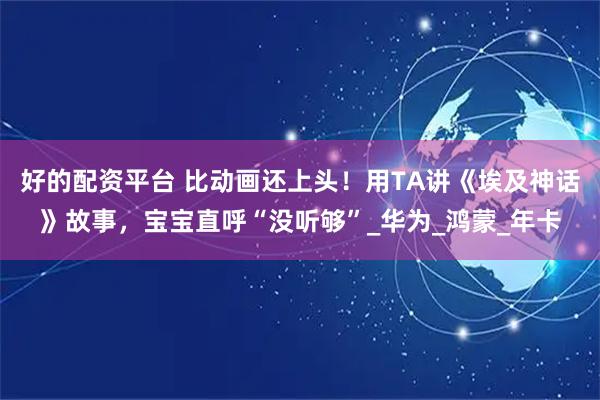 好的配资平台 比动画还上头！用TA讲《埃及神话》故事，宝宝直呼“没听够”_华为_鸿蒙_年卡