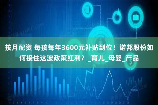 按月配资 每孩每年3600元补贴到位！诺邦股份如何接住这波政策红利？_育儿_母婴_产品