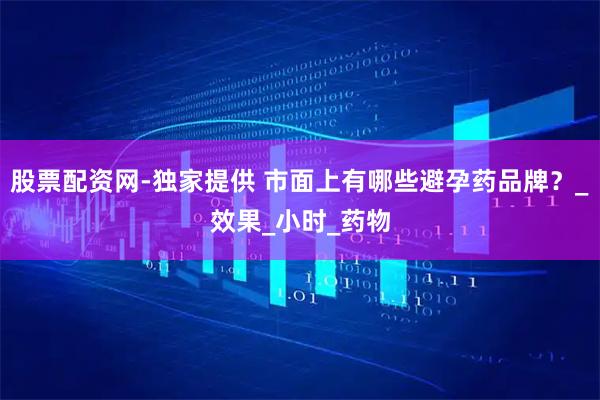 股票配资网-独家提供 市面上有哪些避孕药品牌？_效果_小时_药物