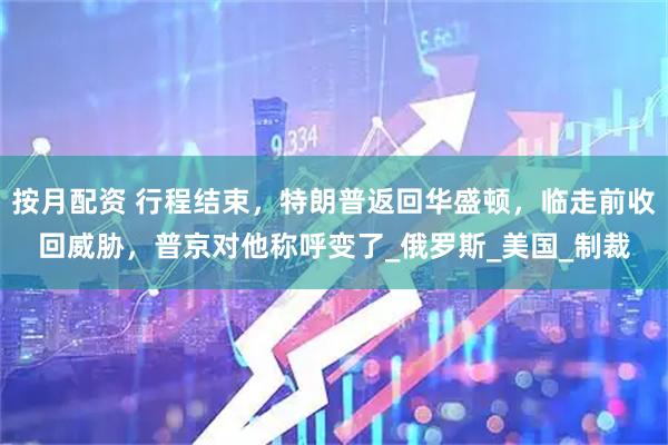 按月配资 行程结束，特朗普返回华盛顿，临走前收回威胁，普京对他称呼变了_俄罗斯_美国_制裁