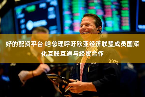 好的配资平台 哈总理呼吁欧亚经济联盟成员国深化互联互通与经贸合作