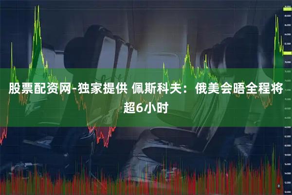 股票配资网-独家提供 佩斯科夫：俄美会晤全程将超6小时