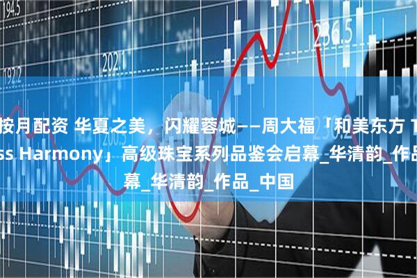 按月配资 华夏之美，闪耀蓉城——周大福「和美东方 Timeless Harmony」高级珠宝系列品鉴会启幕_华清韵_作品_中国